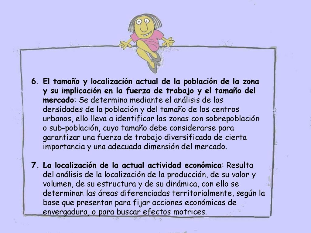 El tamaño y localización actual de la población de la zona y su implicación en la fuerza de trabajo y el tamaño del mercado: Se determina mediante el análisis de las densidades de la población y del tamaño de los centros urbanos, ello lleva a identificar las zonas con sobrepoblación o sub-población, cuyo tamaño debe considerarse para garantizar una fuerza de trabajo diversificada de cierta importancia y una adecuada dimensión del mercado.