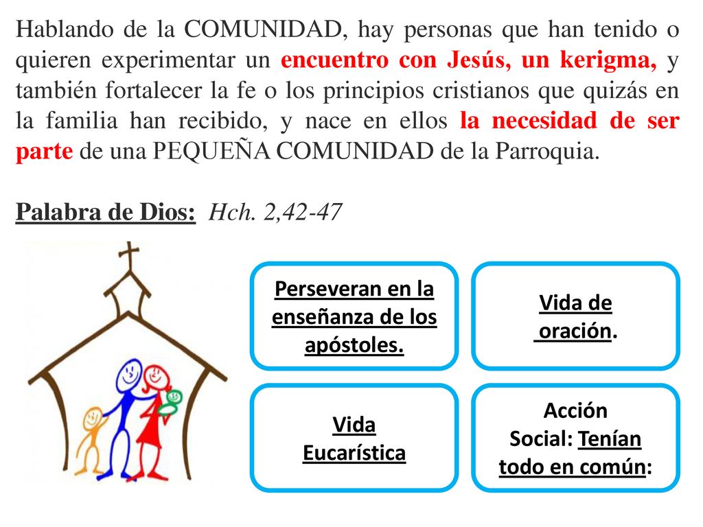 Hablando de la COMUNIDAD, hay personas que han tenido o quieren experimentar un encuentro con Jesús, un kerigma, y también fortalecer la fe o los principios cristianos que quizás en la familia han recibido, y nace en ellos la necesidad de ser parte de una PEQUEÑA COMUNIDAD de la Parroquia.