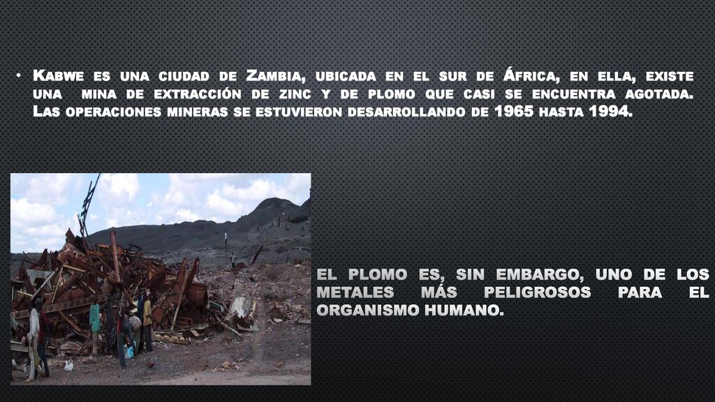 Kabwe es una ciudad de Zambia, ubicada en el sur de África, en ella, existe una mina de extracción de zinc y de plomo que casi se encuentra agotada. Las operaciones mineras se estuvieron desarrollando de 1965 hasta 1994.