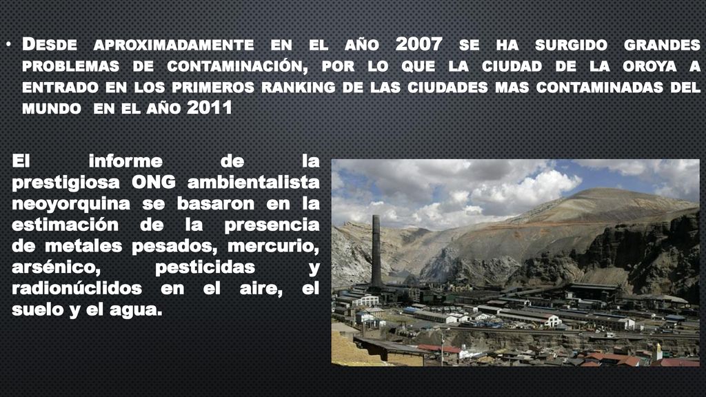 Desde aproximadamente en el año 2007 se ha surgido grandes problemas de contaminación, por lo que la ciudad de la oroya a entrado en los primeros ranking de las ciudades mas contaminadas del mundo en el año 2011