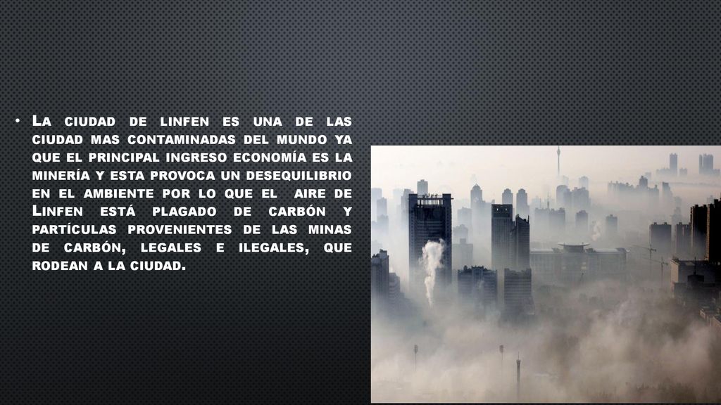 La ciudad de linfen es una de las ciudad mas contaminadas del mundo ya que el principal ingreso economía es la minería y esta provoca un desequilibrio en el ambiente por lo que el aire de Linfen está plagado de carbón y partículas provenientes de las minas de carbón, legales e ilegales, que rodean a la ciudad.