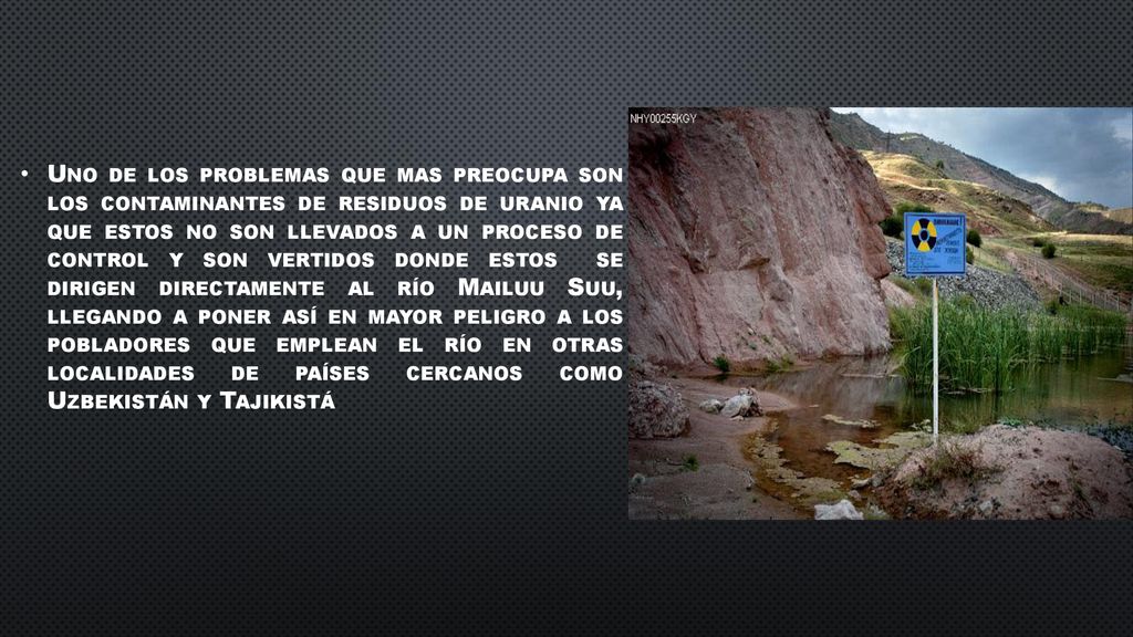 Uno de los problemas que mas preocupa son los contaminantes de residuos de uranio ya que estos no son llevados a un proceso de control y son vertidos donde estos se dirigen directamente al río Mailuu Suu, llegando a poner así en mayor peligro a los pobladores que emplean el río en otras localidades de países cercanos como Uzbekistán y Tajikistá