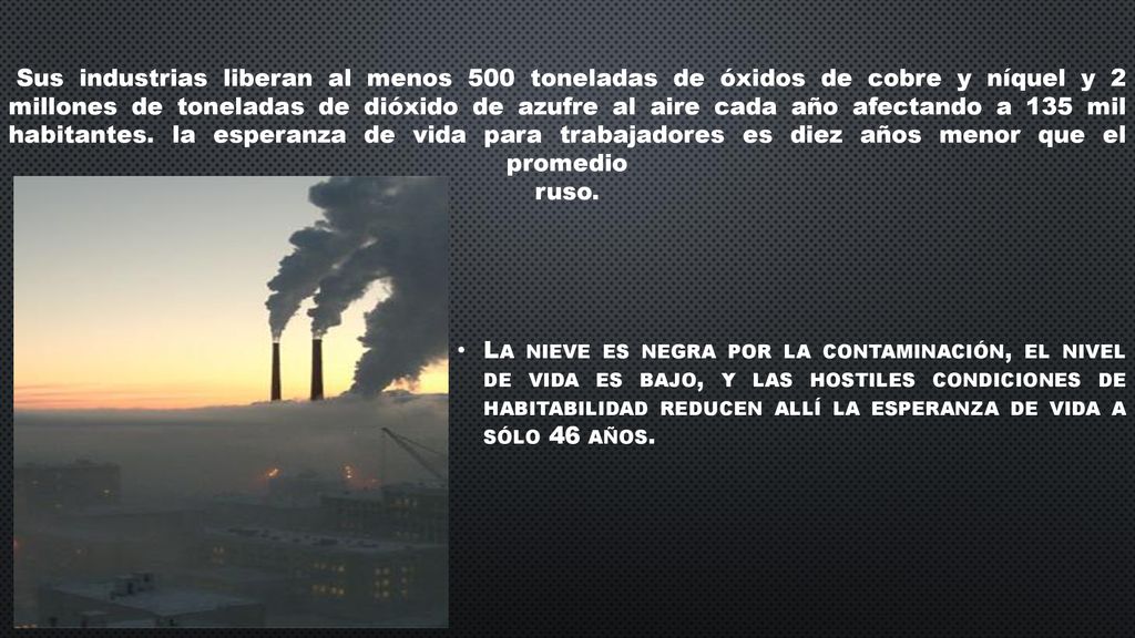 Sus industrias liberan al menos 500 toneladas de óxidos de cobre y níquel y 2 millones de toneladas de dióxido de azufre al aire cada año afectando a 135 mil habitantes. la esperanza de vida para trabajadores es diez años menor que el promedio ruso.