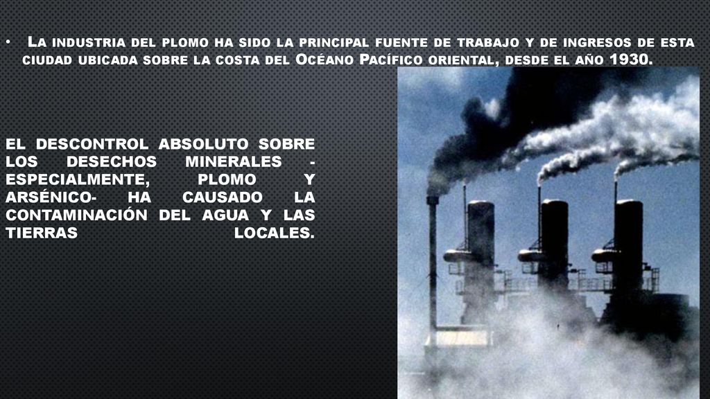 La industria del plomo ha sido la principal fuente de trabajo y de ingresos de esta ciudad ubicada sobre la costa del Océano Pací­fico oriental, desde el año 1930.