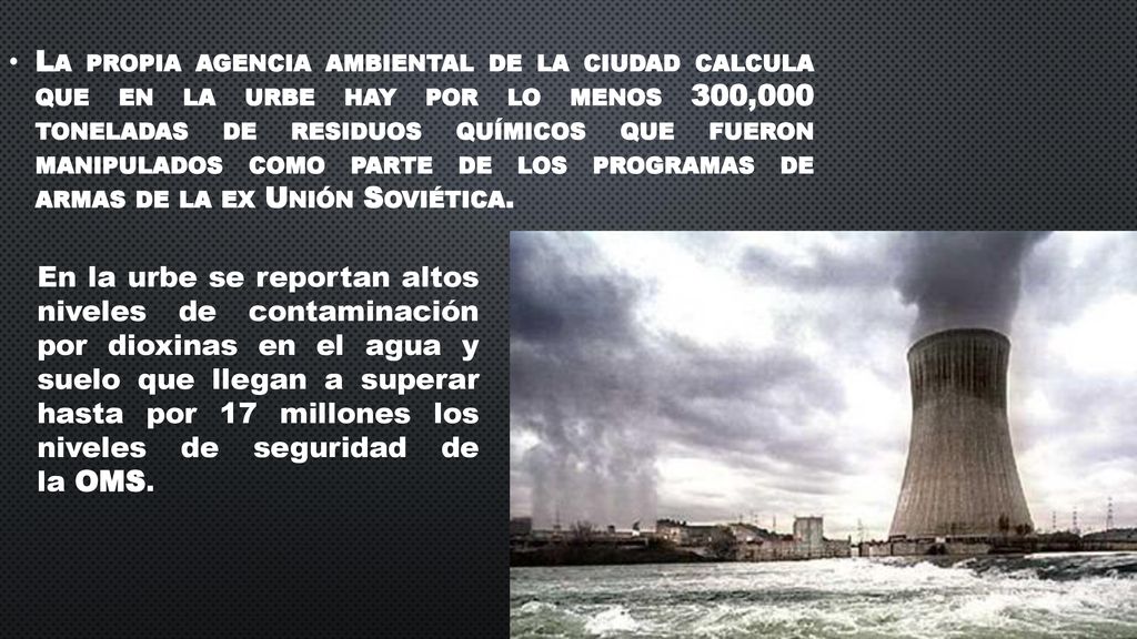 La propia agencia ambiental de la ciudad calcula que en la urbe hay por lo menos 300,000 toneladas de residuos químicos que fueron manipulados como parte de los programas de armas de la ex Unión Soviética.