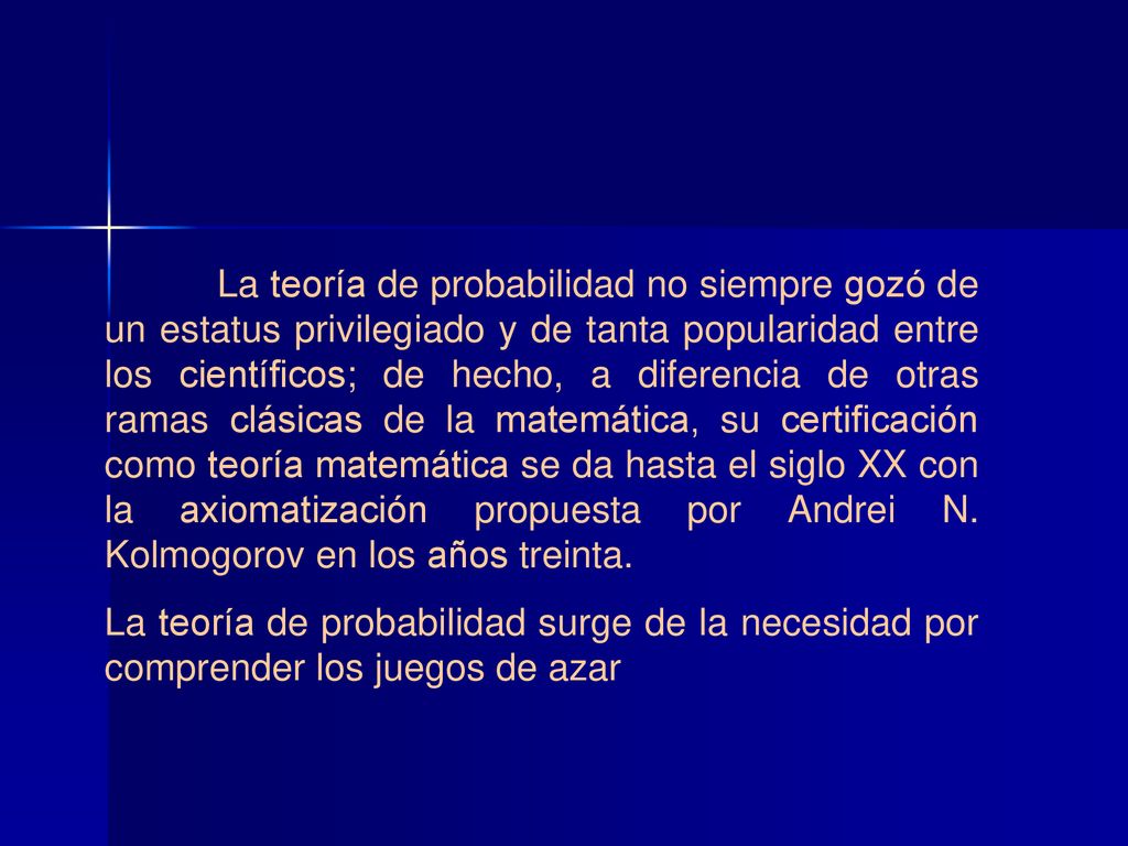 La teoría de probabilidad no siempre gozó de un estatus privilegiado y de tanta popularidad entre los científicos; de hecho, a diferencia de otras ramas clásicas de la matemática, su certificación como teoría matemática se da hasta el siglo XX con la axiomatización propuesta por Andrei N. Kolmogorov en los años treinta.
