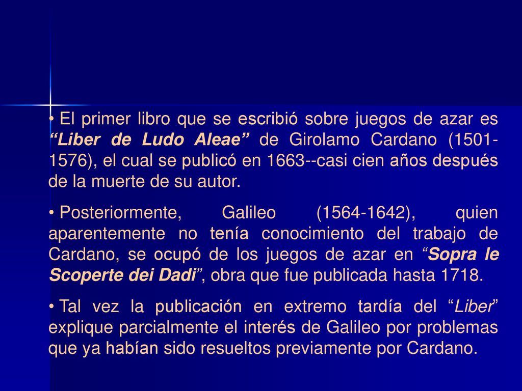 El primer libro que se escribió sobre juegos de azar es Liber de Ludo Aleae de Girolamo Cardano ( ), el cual se publicó en casi cien años después de la muerte de su autor.