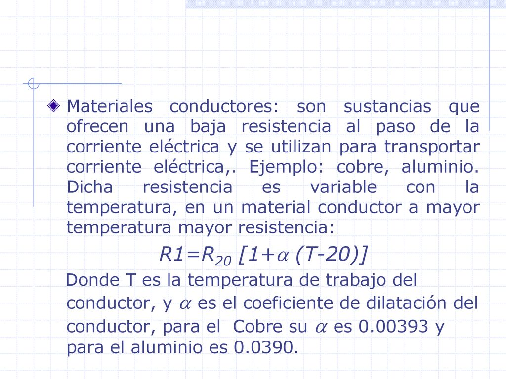Materiales conductores: son sustancias que ofrecen una baja resistencia al paso de la corriente eléctrica y se utilizan para transportar corriente eléctrica,. Ejemplo: cobre, aluminio. Dicha resistencia es variable con la temperatura, en un material conductor a mayor temperatura mayor resistencia: