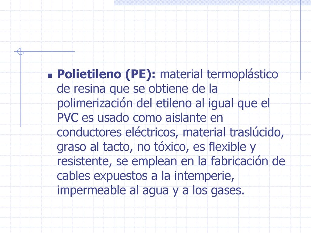 Polietileno (PE): material termoplástico de resina que se obtiene de la polimerización del etileno al igual que el PVC es usado como aislante en conductores eléctricos, material traslúcido, graso al tacto, no tóxico, es flexible y resistente, se emplean en la fabricación de cables expuestos a la intemperie, impermeable al agua y a los gases.