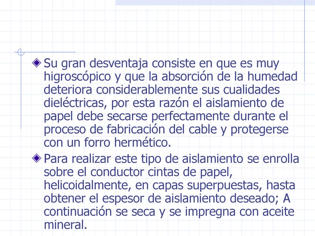 Su gran desventaja consiste en que es muy higroscópico y que la absorción de la humedad deteriora considerablemente sus cualidades dieléctricas, por esta razón el aislamiento de papel debe secarse perfectamente durante el proceso de fabricación del cable y protegerse con un forro hermético.
