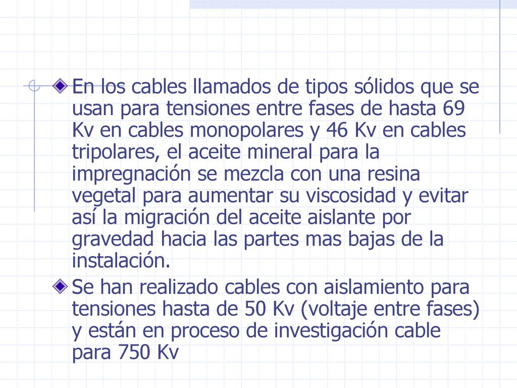 En los cables llamados de tipos sólidos que se usan para tensiones entre fases de hasta 69 Kv en cables monopolares y 46 Kv en cables tripolares, el aceite mineral para la impregnación se mezcla con una resina vegetal para aumentar su viscosidad y evitar así la migración del aceite aislante por gravedad hacia las partes mas bajas de la instalación.