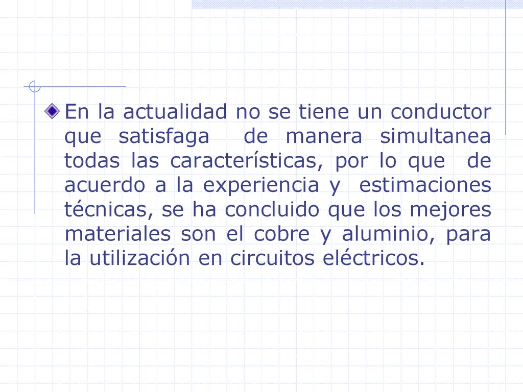 En la actualidad no se tiene un conductor que satisfaga de manera simultanea todas las características, por lo que de acuerdo a la experiencia y estimaciones técnicas, se ha concluido que los mejores materiales son el cobre y aluminio, para la utilización en circuitos eléctricos.