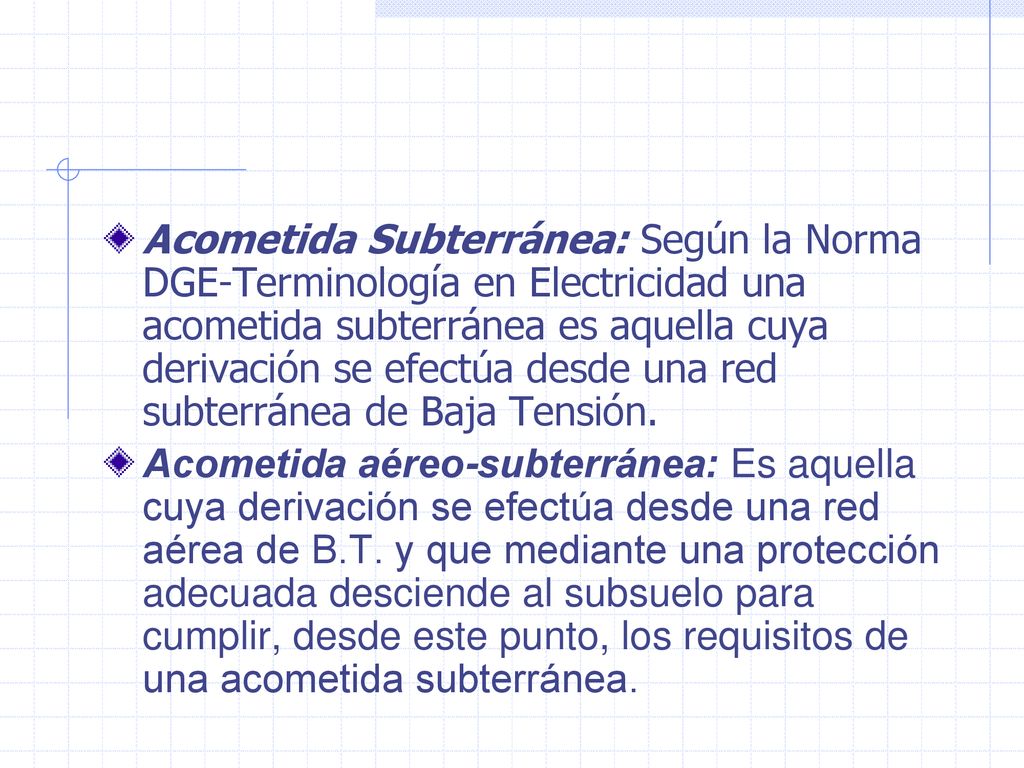 Acometida Subterránea: Según la Norma DGE-Terminología en Electricidad una acometida subterránea es aquella cuya derivación se efectúa desde una red subterránea de Baja Tensión.