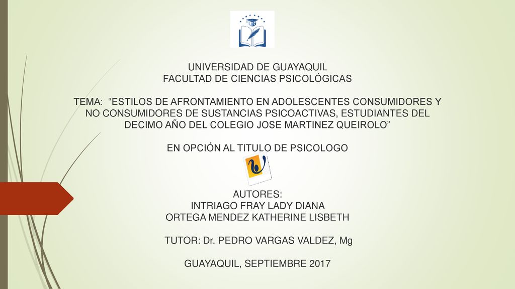 UNIVERSIDAD DE GUAYAQUIL FACULTAD DE CIENCIAS PSICOLÓGICAS TEMA: ESTILOS DE AFRONTAMIENTO EN ADOLESCENTES CONSUMIDORES Y NO CONSUMIDORES DE SUSTANCIAS PSICOACTIVAS, ESTUDIANTES DEL DECIMO AÑO DEL COLEGIO JOSE MARTINEZ QUEIROLO EN OPCIÓN AL TITULO DE PSICOLOGO AUTORES: INTRIAGO FRAY LADY DIANA ORTEGA MENDEZ KATHERINE LISBETH TUTOR: Dr.