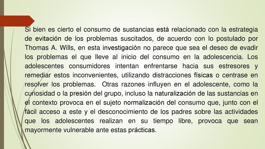 Si bien es cierto el consumo de sustancias está relacionado con la estrategia de evitación de los problemas suscitados, de acuerdo con lo postulado por Thomas A. Wills, en esta investigación no parece que sea el deseo de evadir los problemas el que lleve al inicio del consumo en la adolescencia. Los adolescentes consumidores intentan enfrentarse hacia sus estresores y remediar estos inconvenientes, utilizando distracciones físicas o centrase en resolver los problemas. Otras razones influyen en el adolescente, como la curiosidad o la presión del grupo, incluso la naturalización de las sustancias en el contexto provoca en el sujeto normalización del consumo que, junto con el fácil acceso a este y el desconocimiento de los padres sobre las actividades que los adolescentes realizan en su tiempo libre, provoca que sean mayormente vulnerable ante estas prácticas.