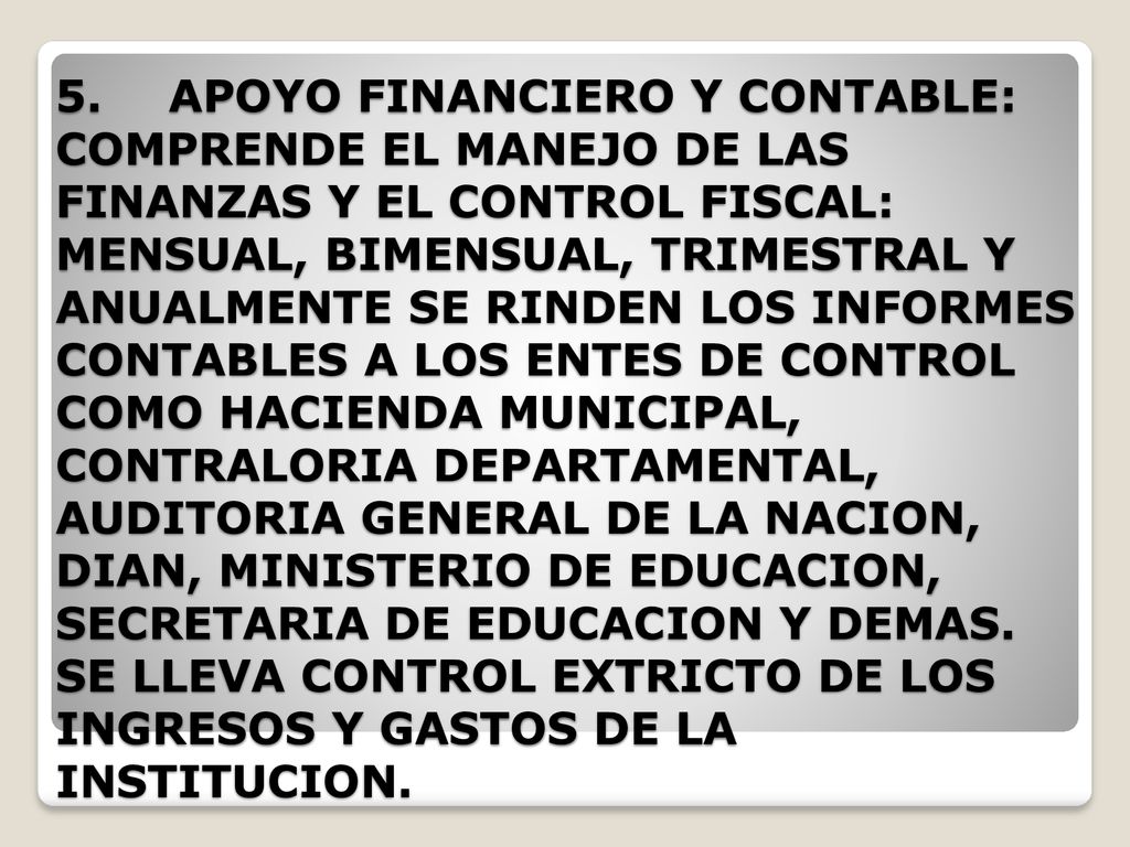 5. APOYO FINANCIERO Y CONTABLE: COMPRENDE EL MANEJO DE LAS FINANZAS Y EL CONTROL FISCAL: MENSUAL, BIMENSUAL, TRIMESTRAL Y ANUALMENTE SE RINDEN LOS INFORMES CONTABLES A LOS ENTES DE CONTROL COMO HACIENDA MUNICIPAL, CONTRALORIA DEPARTAMENTAL, AUDITORIA GENERAL DE LA NACION, DIAN, MINISTERIO DE EDUCACION, SECRETARIA DE EDUCACION Y DEMAS.