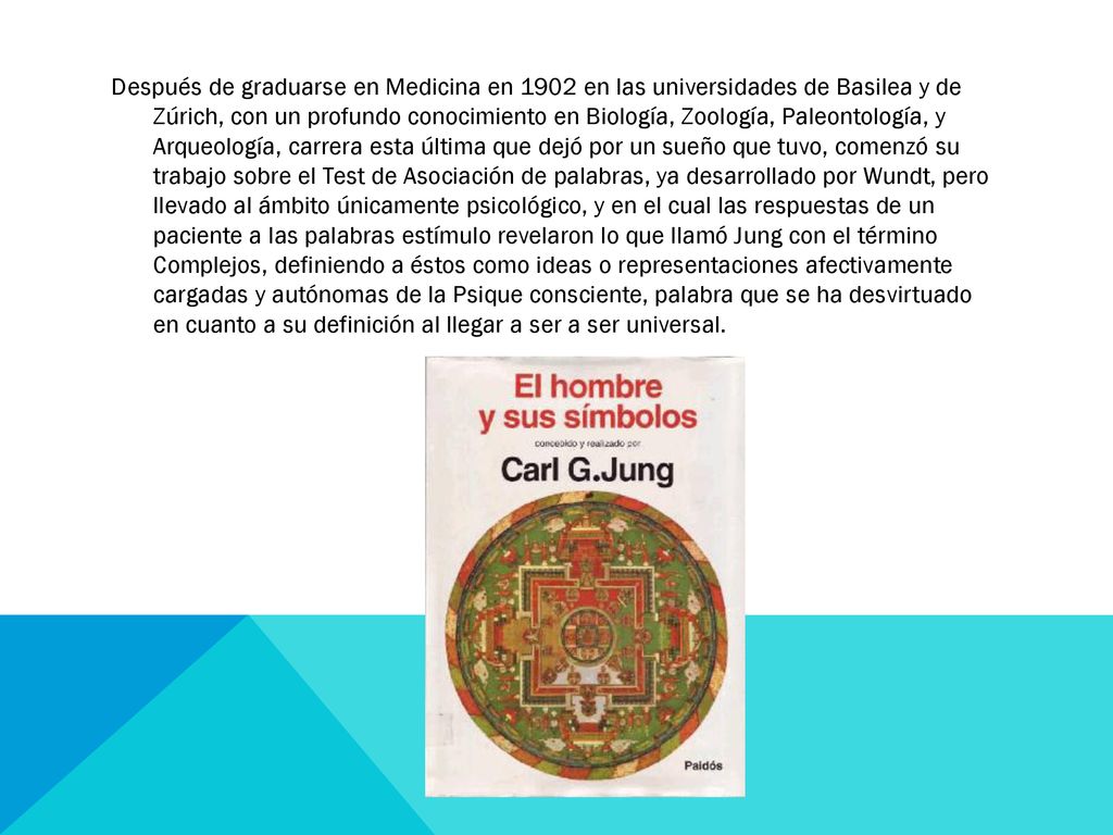 Después de graduarse en Medicina en 1902 en las universidades de Basilea y de Zúrich, con un profundo conocimiento en Biología, Zoología, Paleontología, y Arqueología, carrera esta última que dejó por un sueño que tuvo, comenzó su trabajo sobre el Test de Asociación de palabras, ya desarrollado por Wundt, pero llevado al ámbito únicamente psicológico, y en el cual las respuestas de un paciente a las palabras estímulo revelaron lo que llamó Jung con el término Complejos, definiendo a éstos como ideas o representaciones afectivamente cargadas y autónomas de la Psique consciente, palabra que se ha desvirtuado en cuanto a su definición al llegar a ser a ser universal.
