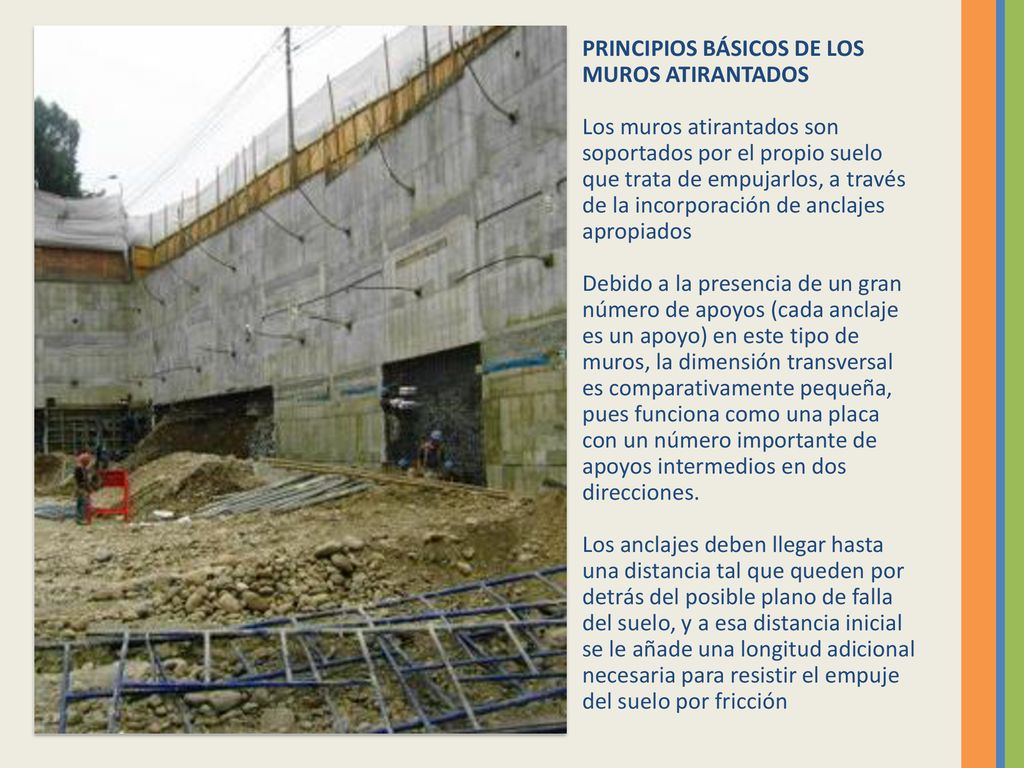 PRINCIPIOS BÁSICOS DE LOS MUROS ATIRANTADOS Los muros atirantados son soportados por el propio suelo que trata de empujarlos, a través de la incorporación de anclajes apropiados Debido a la presencia de un gran número de apoyos (cada anclaje es un apoyo) en este tipo de muros, la dimensión transversal es comparativamente pequeña, pues funciona como una placa con un número importante de apoyos intermedios en dos direcciones.