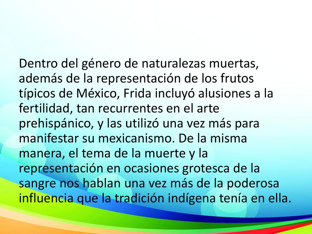 Dentro del género de naturalezas muertas, además de la representación de los frutos típicos de México, Frida incluyó alusiones a la fertilidad, tan recurrentes en el arte prehispánico, y las utilizó una vez más para manifestar su mexicanismo.