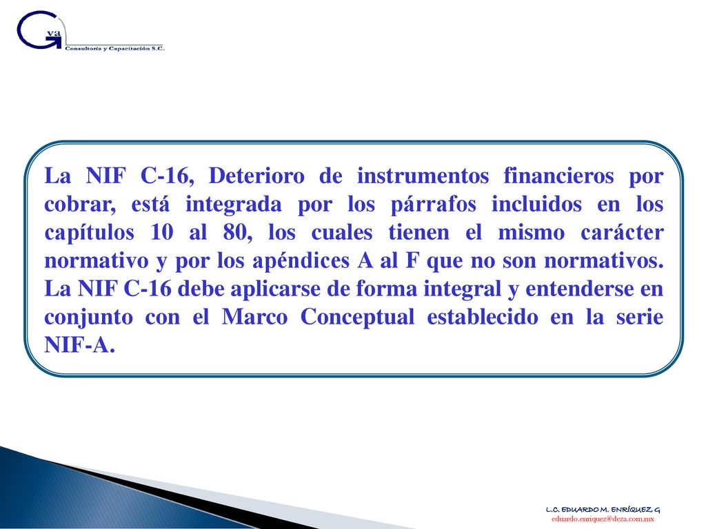 La NIF C-16, Deterioro de instrumentos financieros por cobrar, está integrada por los párrafos incluidos en los capítulos 10 al 80, los cuales tienen el mismo carácter normativo y por los apéndices A al F que no son normativos. La NIF C-16 debe aplicarse de forma integral y entenderse en conjunto con el Marco Conceptual establecido en la serie NIF-A.
