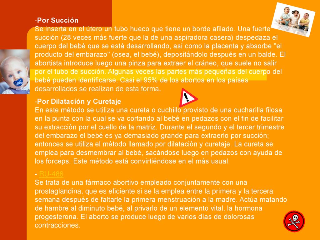 Por Succión Se inserta en el útero un tubo hueco que tiene un borde afilado. Una fuerte succión (28 veces más fuerte que la de una aspiradora casera) despedaza el cuerpo del bebé que se está desarrollando, así como la placenta y absorbe el producto del embarazo (osea, el bebé), depositándolo después en un balde. El abortista introduce luego una pinza para extraer el cráneo, que suele no salir por el tubo de succión. Algunas veces las partes más pequeñas del cuerpo del bebé pueden identificarse. Casi el 95% de los abortos en los países desarrollados se realizan de esta forma.