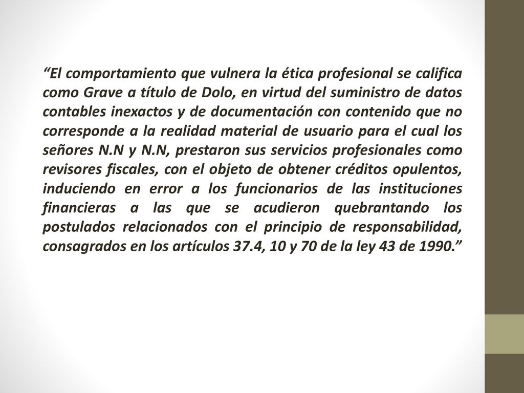 El comportamiento que vulnera la ética profesional se califica como Grave a título de Dolo, en virtud del suministro de datos contables inexactos y de documentación con contenido que no corresponde a la realidad material de usuario para el cual los señores N.N y N.N, prestaron sus servicios profesionales como revisores fiscales, con el objeto de obtener créditos opulentos, induciendo en error a los funcionarios de las instituciones financieras a las que se acudieron quebrantando los postulados relacionados con el principio de responsabilidad, consagrados en los artículos 37.4, 10 y 70 de la ley 43 de