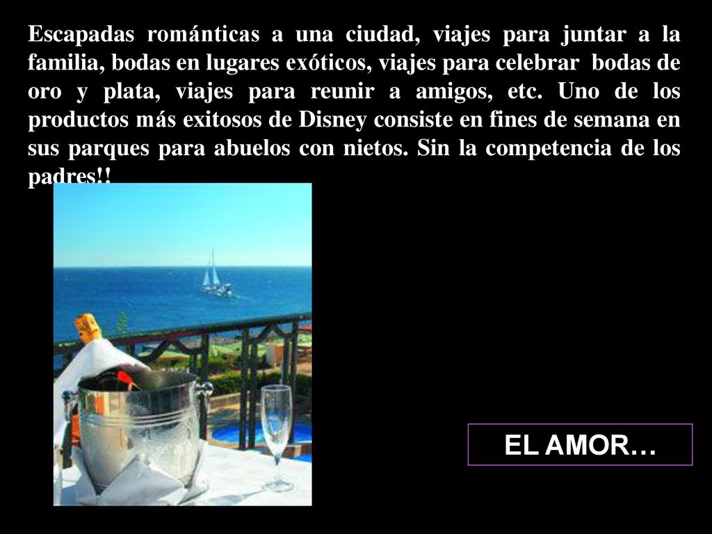 Escapadas románticas a una ciudad, viajes para juntar a la familia, bodas en lugares exóticos, viajes para celebrar bodas de oro y plata, viajes para reunir a amigos, etc. Uno de los productos más exitosos de Disney consiste en fines de semana en sus parques para abuelos con nietos. Sin la competencia de los padres!!