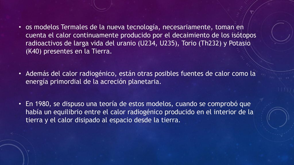 os modelos Termales de la nueva tecnología, necesariamente, toman en cuenta el calor continuamente producido por el decaimiento de los isótopos radioactivos de larga vida del uranio (U234, U235), Torio (Th232) y Potasio (K40) presentes en la Tierra.