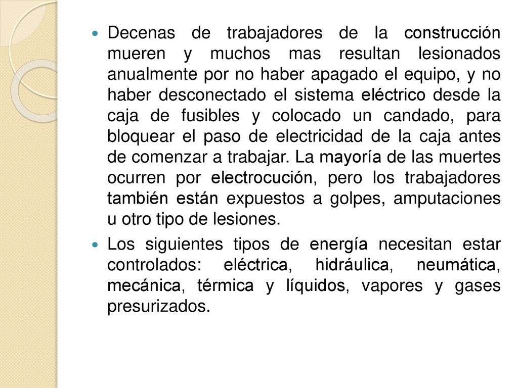 Decenas de trabajadores de la construcción mueren y muchos mas resultan lesionados anualmente por no haber apagado el equipo, y no haber desconectado el sistema eléctrico desde la caja de fusibles y colocado un candado, para bloquear el paso de electricidad de la caja antes de comenzar a trabajar. La mayoría de las muertes ocurren por electrocución, pero los trabajadores también están expuestos a golpes, amputaciones u otro tipo de lesiones.