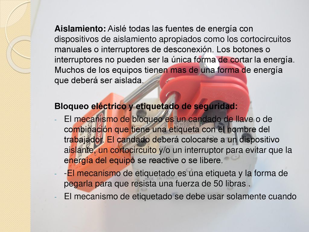 Aislamiento: Aislé todas las fuentes de energía con dispositivos de aislamiento apropiados como los cortocircuitos manuales o interruptores de desconexión. Los botones o interruptores no pueden ser la única forma de cortar la energía. Muchos de los equipos tienen mas de una forma de energía que deberá ser aislada.
