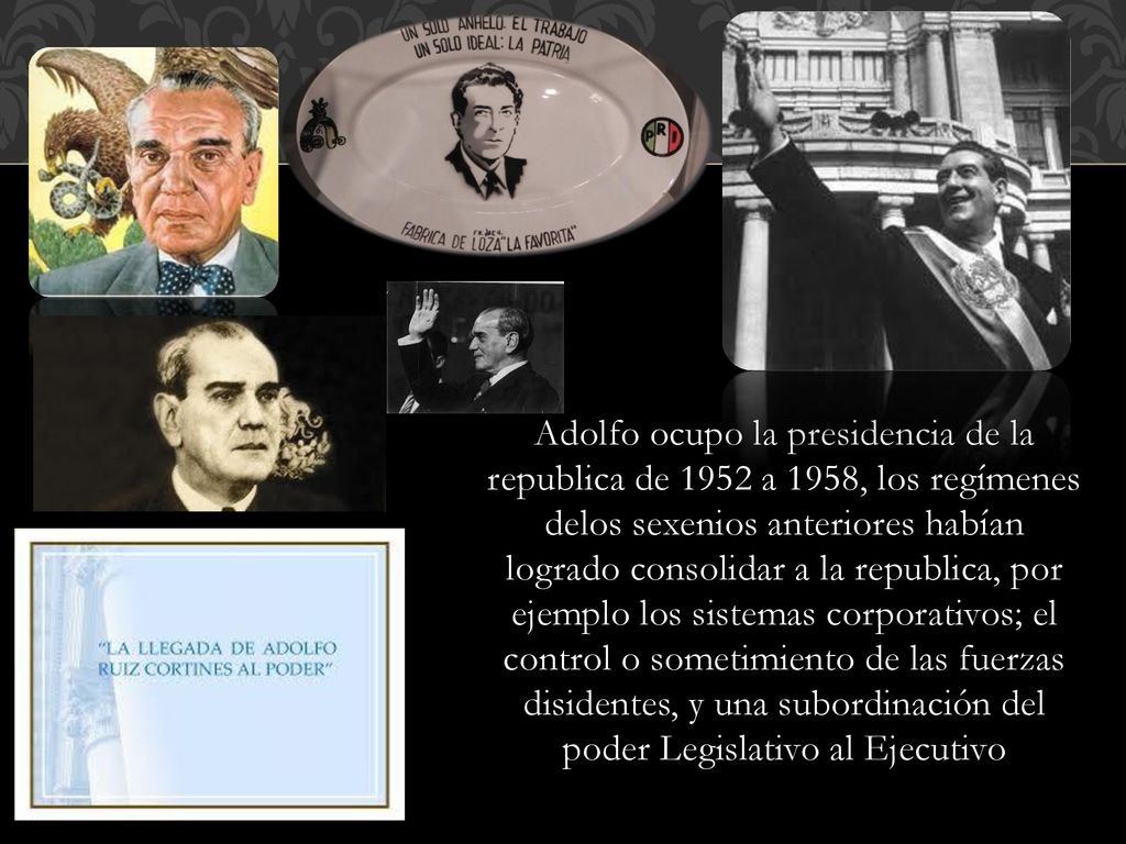 Adolfo ocupo la presidencia de la republica de 1952 a 1958, los regímenes delos sexenios anteriores habían logrado consolidar a la republica, por ejemplo los sistemas corporativos; el control o sometimiento de las fuerzas disidentes, y una subordinación del poder Legislativo al Ejecutivo