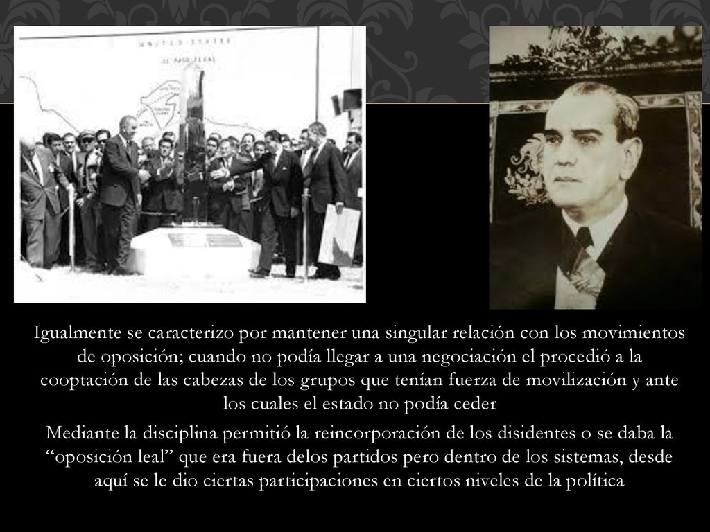 Igualmente se caracterizo por mantener una singular relación con los movimientos de oposición; cuando no podía llegar a una negociación el procedió a la cooptación de las cabezas de los grupos que tenían fuerza de movilización y ante los cuales el estado no podía ceder Mediante la disciplina permitió la reincorporación de los disidentes o se daba la oposición leal que era fuera delos partidos pero dentro de los sistemas, desde aquí se le dio ciertas participaciones en ciertos niveles de la política