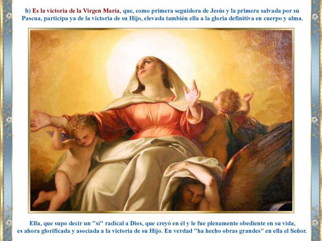 b) Es la victoria de la Virgen María, que, como primera seguidora de Jesús y la primera salvada por su Pascua, participa ya de la victoria de su Hijo, elevada también ella a la gloria definitiva en cuerpo y alma.
