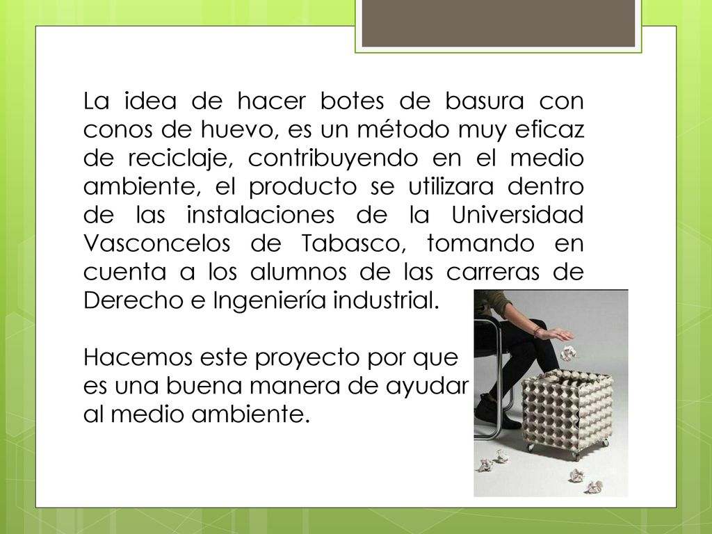 La idea de hacer botes de basura con conos de huevo, es un método muy eficaz de reciclaje, contribuyendo en el medio ambiente, el producto se utilizara dentro de las instalaciones de la Universidad Vasconcelos de Tabasco, tomando en cuenta a los alumnos de las carreras de Derecho e Ingeniería industrial.