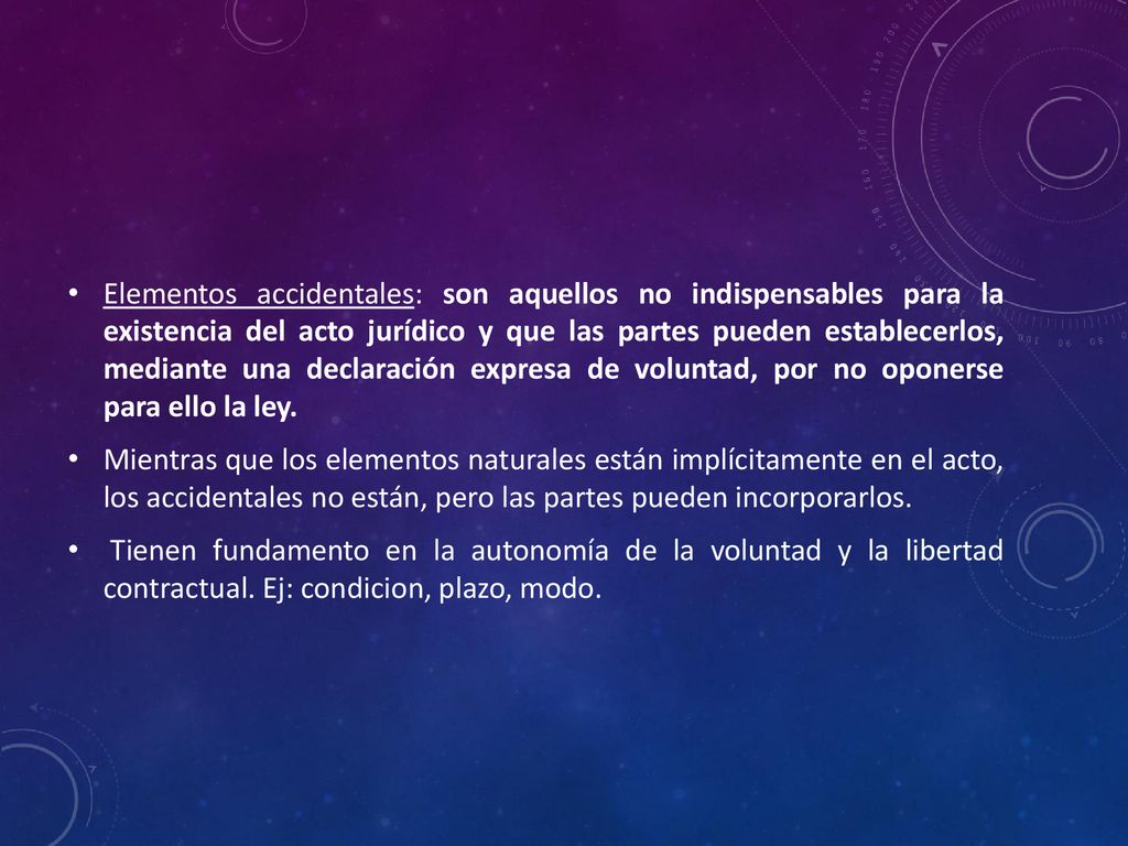 Elementos accidentales: son aquellos no indispensables para la existencia del acto jurídico y que las partes pueden establecerlos, mediante una declaración expresa de voluntad, por no oponerse para ello la ley.