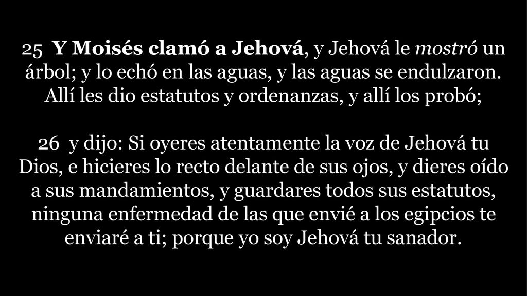 25 Y Moisés clamó a Jehová, y Jehová le mostró un árbol; y lo echó en las aguas, y las aguas se endulzaron. Allí les dio estatutos y ordenanzas, y allí los probó;
