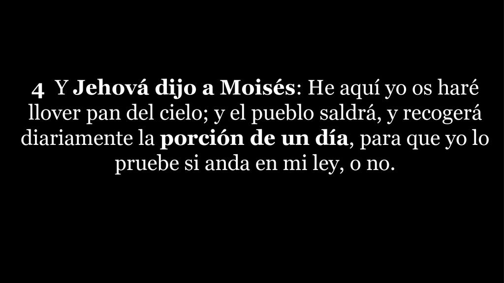 4 Y Jehová dijo a Moisés: He aquí yo os haré llover pan del cielo; y el pueblo saldrá, y recogerá diariamente la porción de un día, para que yo lo pruebe si anda en mi ley, o no.