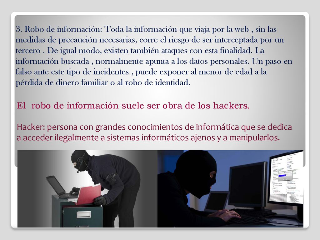 3. Robo de información: Toda la información que viaja por la web , sin las medidas de precaución necesarias, corre el riesgo de ser interceptada por un tercero . De igual modo, existen también ataques con esta finalidad. La información buscada , normalmente apunta a los datos personales. Un paso en falso ante este tipo de incidentes , puede exponer al menor de edad a la pérdida de dinero familiar o al robo de identidad.