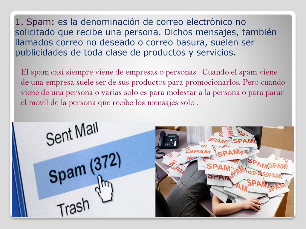1. Spam: es la denominación de correo electrónico no solicitado que recibe una persona. Dichos mensajes, también llamados correo no deseado o correo basura, suelen ser publicidades de toda clase de productos y servicios.