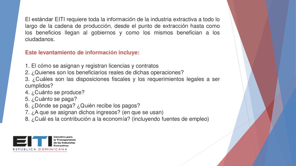 El estándar EITI requiere toda la información de la industria extractiva a todo lo largo de la cadena de producción, desde el punto de extracción hasta como los beneficios llegan al gobiernos y como los mismos benefician a los ciudadanos.