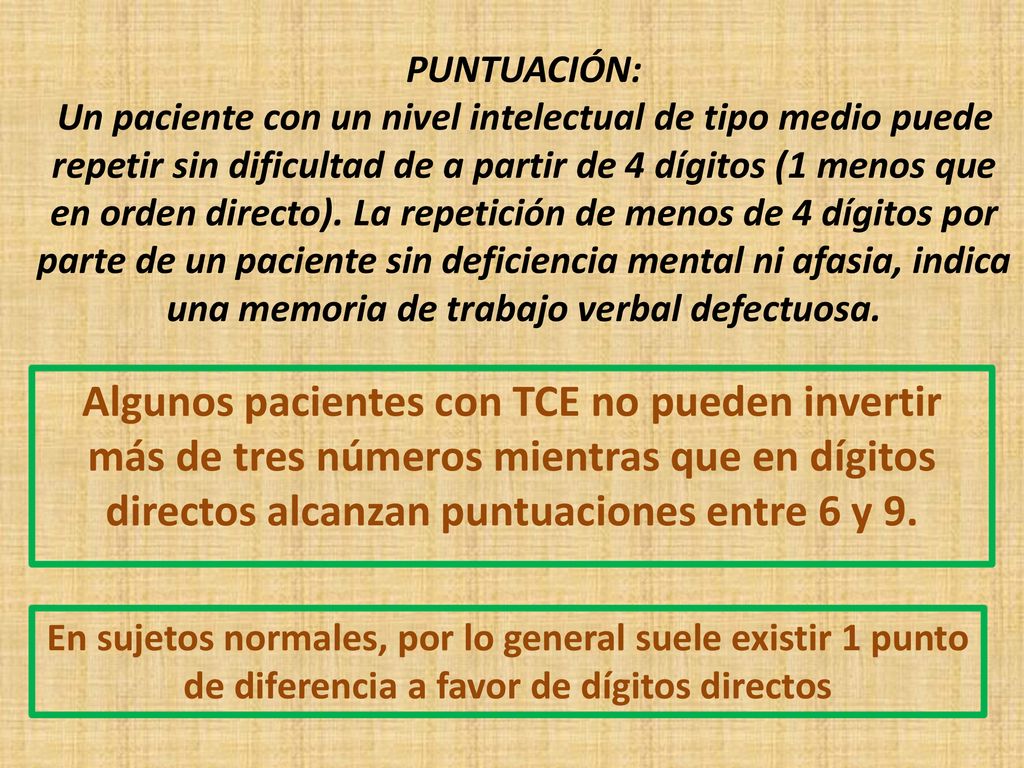 PUNTUACIÓN: Un paciente con un nivel intelectual de tipo medio puede repetir sin dificultad de a partir de 4 dígitos (1 menos que en orden directo). La repetición de menos de 4 dígitos por parte de un paciente sin deficiencia mental ni afasia, indica una memoria de trabajo verbal defectuosa.