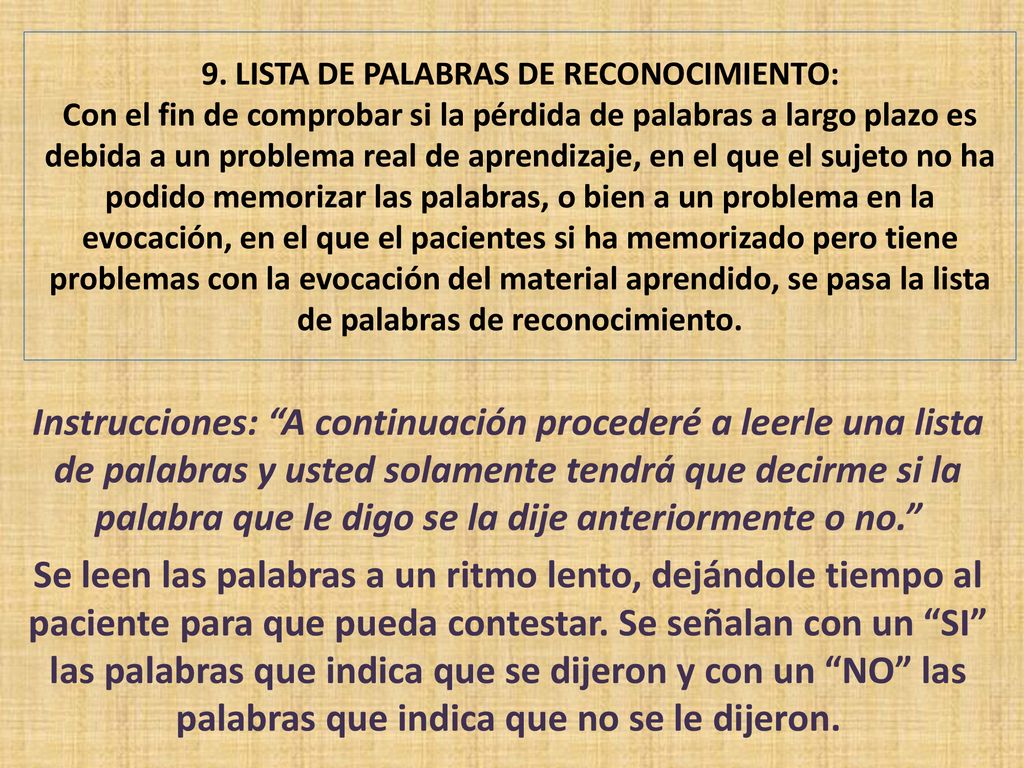9. LISTA DE PALABRAS DE RECONOCIMIENTO: Con el fin de comprobar si la pérdida de palabras a largo plazo es debida a un problema real de aprendizaje, en el que el sujeto no ha podido memorizar las palabras, o bien a un problema en la evocación, en el que el pacientes si ha memorizado pero tiene problemas con la evocación del material aprendido, se pasa la lista de palabras de reconocimiento.