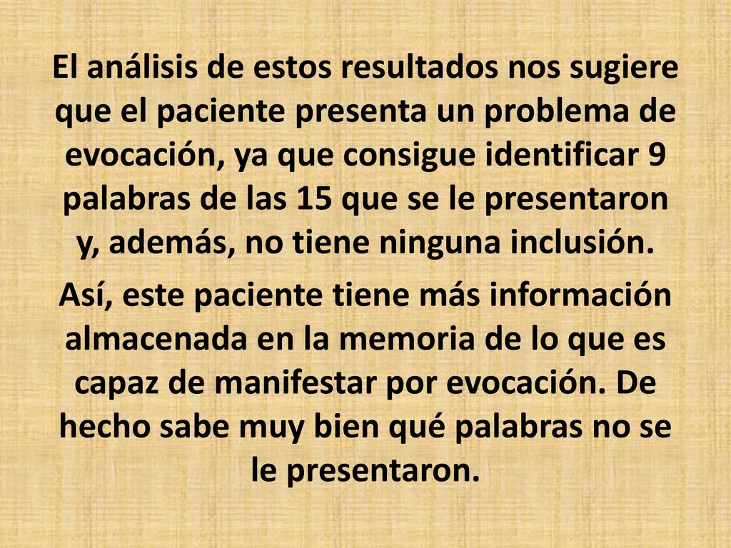 El análisis de estos resultados nos sugiere que el paciente presenta un problema de evocación, ya que consigue identificar 9 palabras de las 15 que se le presentaron y, además, no tiene ninguna inclusión.