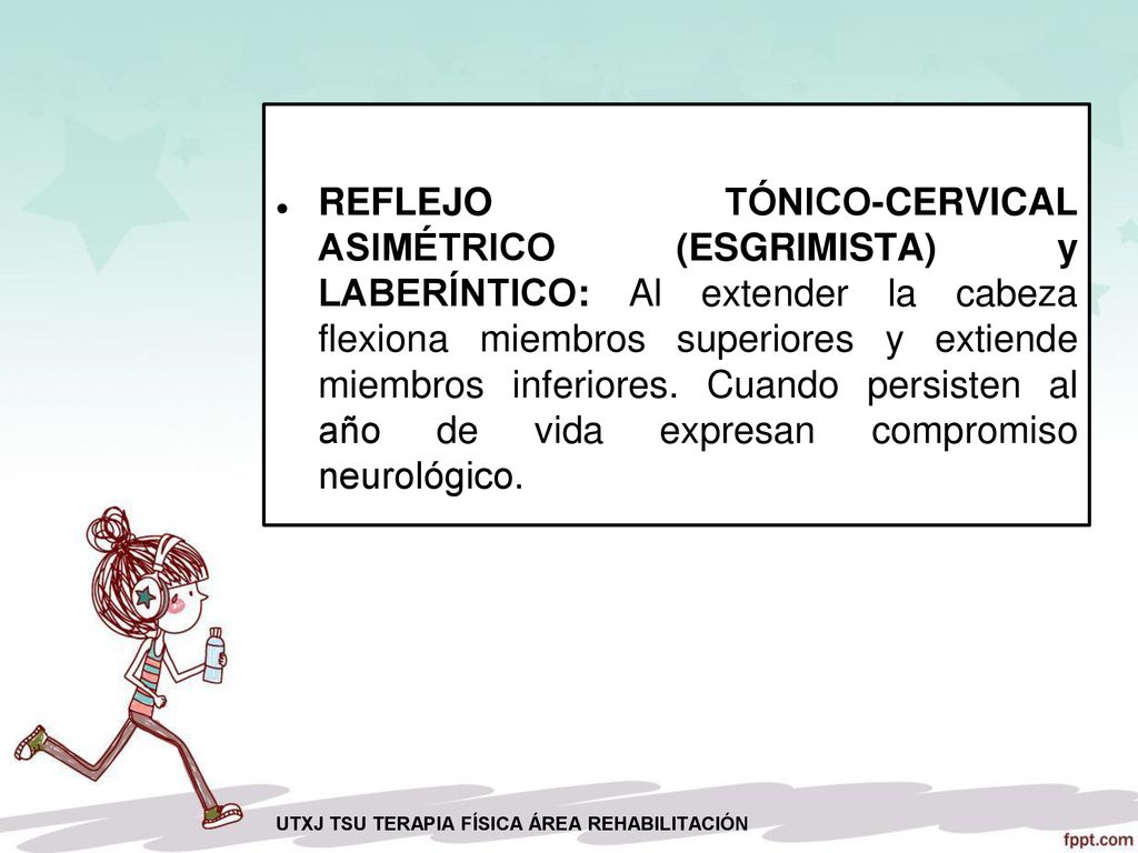 REFLEJO TÓNICO-CERVICAL ASIMÉTRICO (ESGRIMISTA) y LABERÍNTICO: Al extender la cabeza flexiona miembros superiores y extiende miembros inferiores. Cuando persisten al año de vida expresan compromiso neurológico.