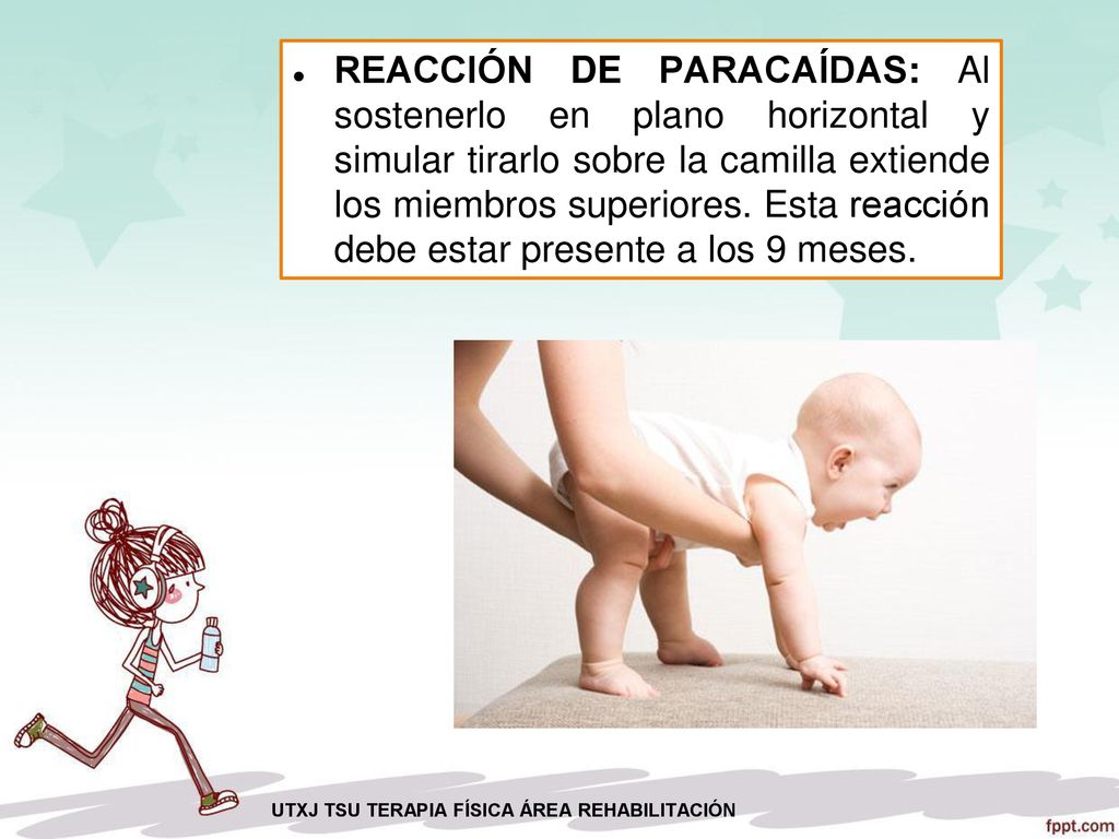 REACCIÓN DE PARACAÍDAS: Al sostenerlo en plano horizontal y simular tirarlo sobre la camilla extiende los miembros superiores. Esta reacción debe estar presente a los 9 meses.