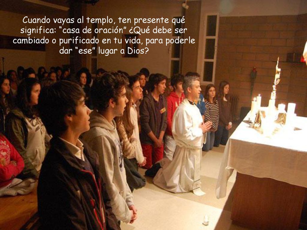 Cuando vayas al templo, ten presente qué significa: casa de oración ¿Qué debe ser cambiado o purificado en tu vida, para poderle dar ese lugar a Dios