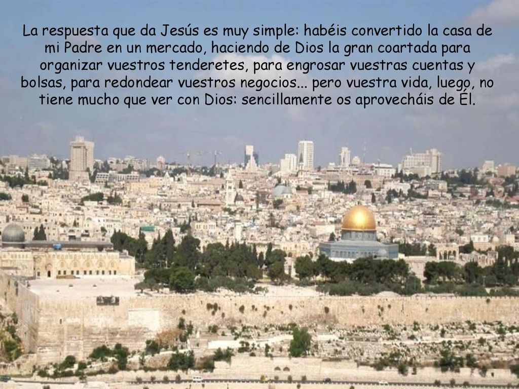 La respuesta que da Jesús es muy simple: habéis convertido la casa de mi Padre en un mercado, haciendo de Dios la gran coartada para organizar vuestros tenderetes, para engrosar vuestras cuentas y bolsas, para redondear vuestros negocios...