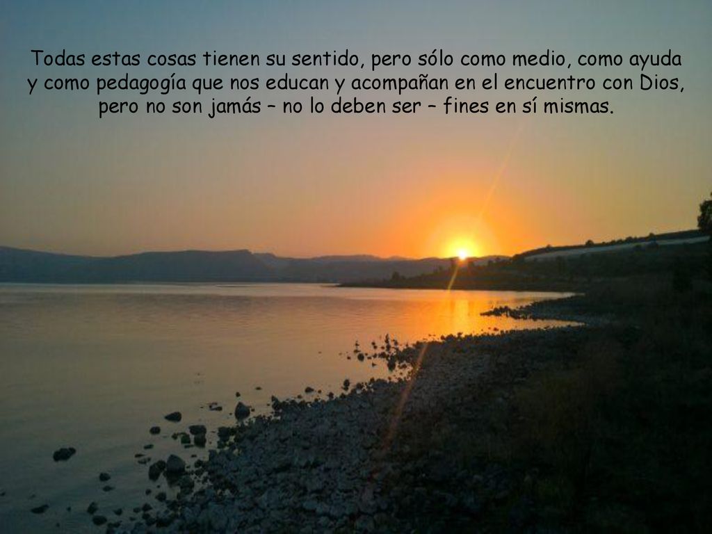 Todas estas cosas tienen su sentido, pero sólo como medio, como ayuda y como pedagogía que nos educan y acompañan en el encuentro con Dios, pero no son jamás – no lo deben ser – fines en sí mismas.