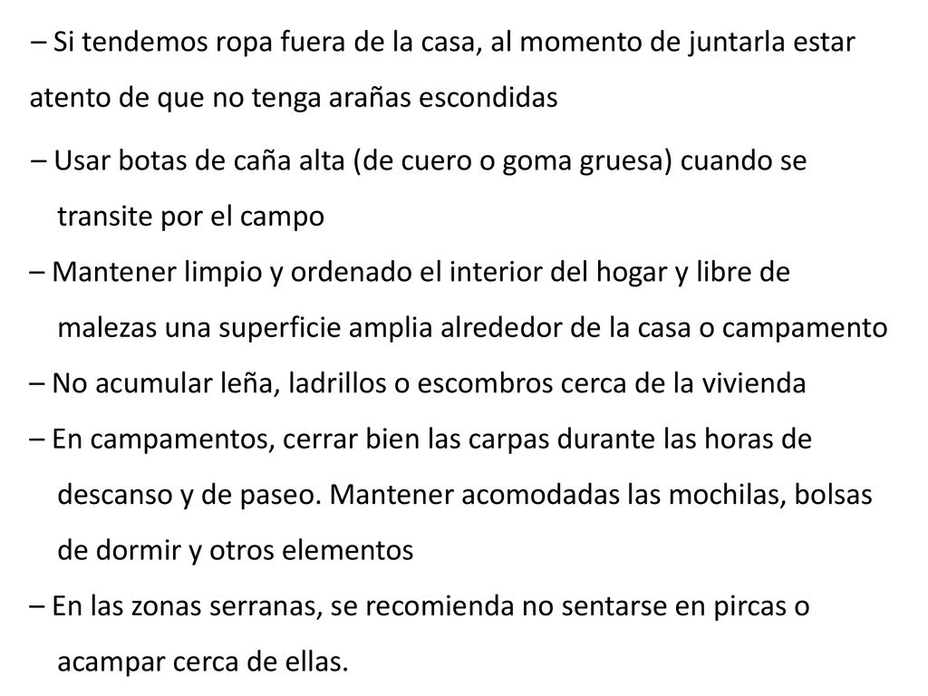 – Si tendemos ropa fuera de la casa, al momento de juntarla estar atento de que no tenga arañas escondidas – Usar botas de caña alta (de cuero o goma gruesa) cuando se transite por el campo – Mantener limpio y ordenado el interior del hogar y libre de malezas una superficie amplia alrededor de la casa o campamento – No acumular leña, ladrillos o escombros cerca de la vivienda – En campamentos, cerrar bien las carpas durante las horas de descanso y de paseo.