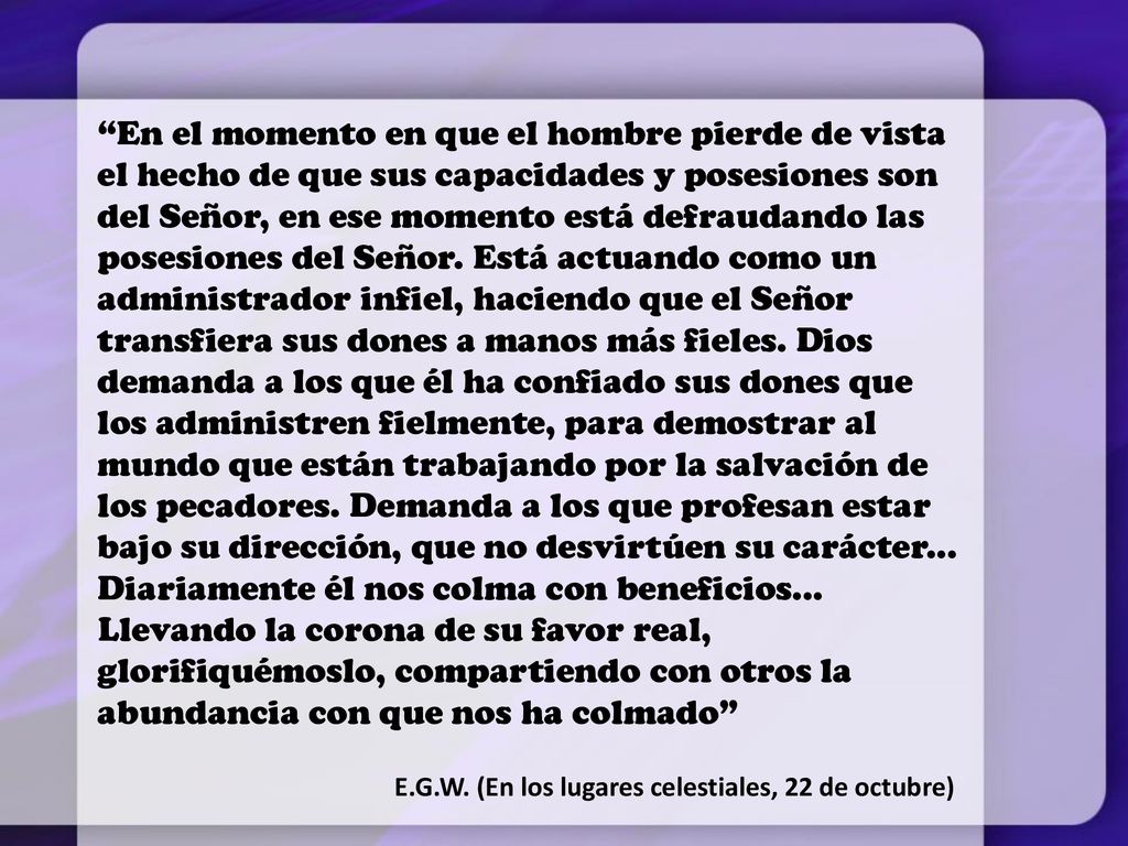 En el momento en que el hombre pierde de vista el hecho de que sus capacidades y posesiones son del Señor, en ese momento está defraudando las posesiones del Señor. Está actuando como un administrador infiel, haciendo que el Señor transfiera sus dones a manos más fieles. Dios demanda a los que él ha confiado sus dones que los administren fielmente, para demostrar al mundo que están trabajando por la salvación de los pecadores. Demanda a los que profesan estar bajo su dirección, que no desvirtúen su carácter... Diariamente él nos colma con beneficios... Llevando la corona de su favor real, glorifiquémoslo, compartiendo con otros la abundancia con que nos ha colmado